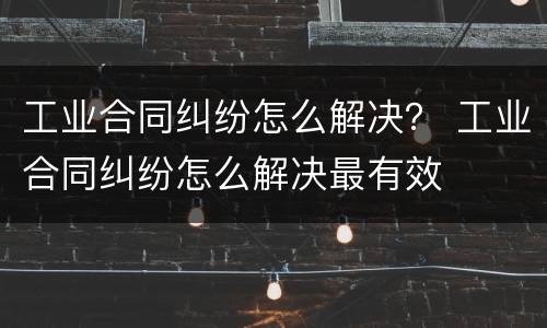工业合同纠纷怎么解决？ 工业合同纠纷怎么解决最有效