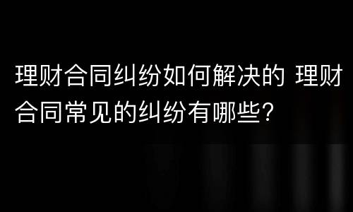 理财合同纠纷如何解决的 理财合同常见的纠纷有哪些?