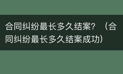 合同纠纷最长多久结案？（合同纠纷最长多久结案成功）