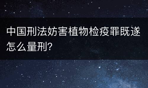 中国刑法妨害植物检疫罪既遂怎么量刑？