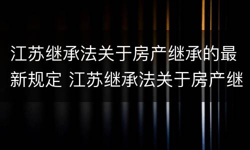 江苏继承法关于房产继承的最新规定 江苏继承法关于房产继承的最新规定是什么