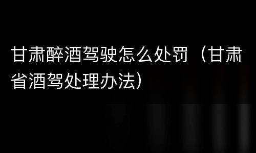 甘肃醉酒驾驶怎么处罚（甘肃省酒驾处理办法）
