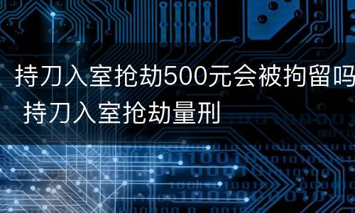 持刀入室抢劫500元会被拘留吗 持刀入室抢劫量刑