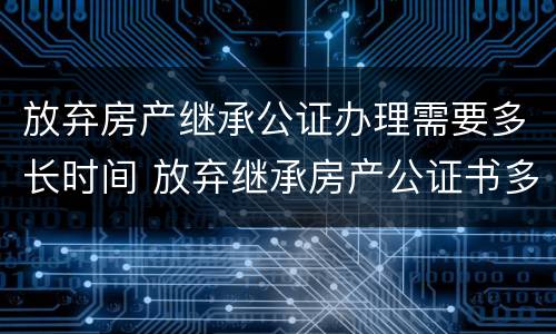 放弃房产继承公证办理需要多长时间 放弃继承房产公证书多久办好