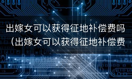 出嫁女可以获得征地补偿费吗（出嫁女可以获得征地补偿费吗北京）