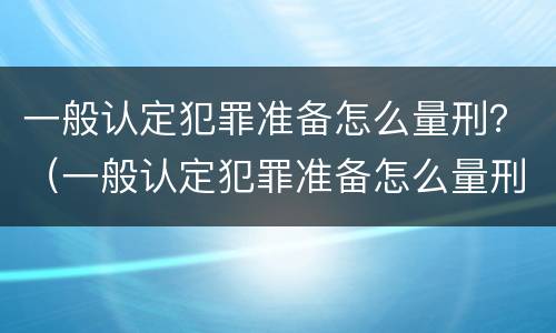 一般认定犯罪准备怎么量刑？（一般认定犯罪准备怎么量刑的）