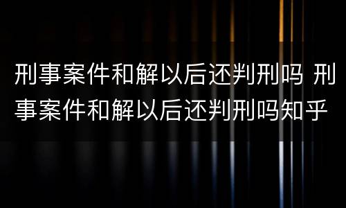 刑事案件和解以后还判刑吗 刑事案件和解以后还判刑吗知乎