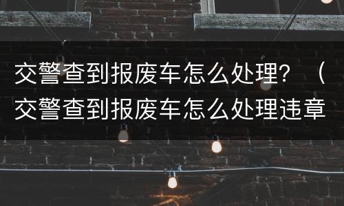 交警查到报废车怎么处理？（交警查到报废车怎么处理违章）
