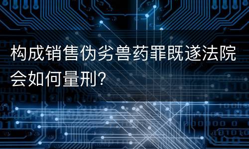 构成销售伪劣兽药罪既遂法院会如何量刑?