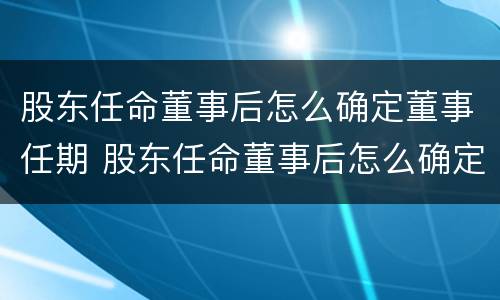 股东任命董事后怎么确定董事任期 股东任命董事后怎么确定董事任期