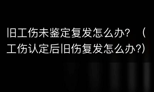 旧工伤未鉴定复发怎么办？（工伤认定后旧伤复发怎么办?）