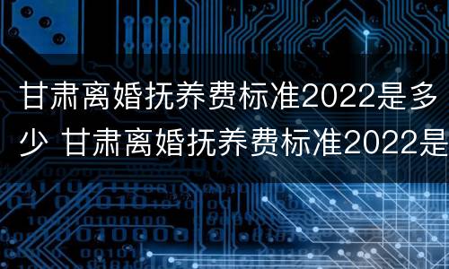 甘肃离婚抚养费标准2022是多少 甘肃离婚抚养费标准2022是多少钱