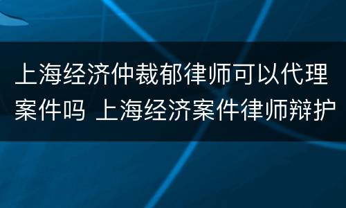 上海经济仲裁郁律师可以代理案件吗 上海经济案件律师辩护律师