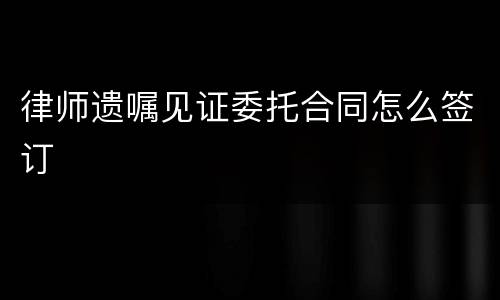 律师遗嘱见证委托合同怎么签订
