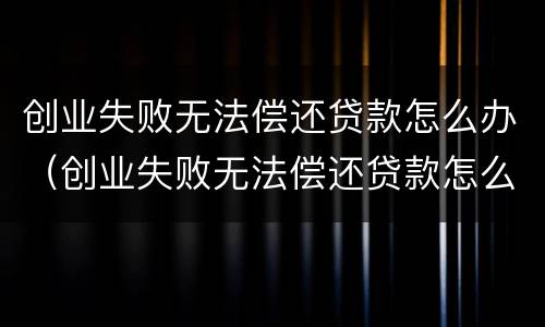 创业失败无法偿还贷款怎么办（创业失败无法偿还贷款怎么办呢）