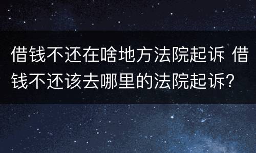 借钱不还在啥地方法院起诉 借钱不还该去哪里的法院起诉?