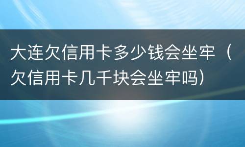 大连欠信用卡多少钱会坐牢（欠信用卡几千块会坐牢吗）