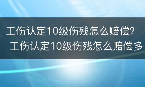 工伤认定10级伤残怎么赔偿？ 工伤认定10级伤残怎么赔偿多少钱