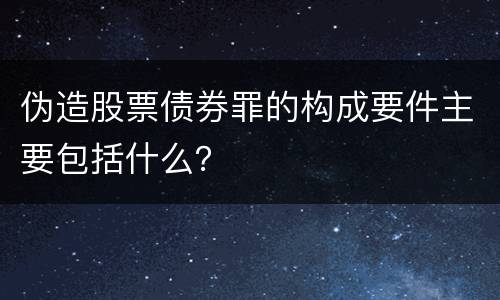 伪造股票债券罪的构成要件主要包括什么？