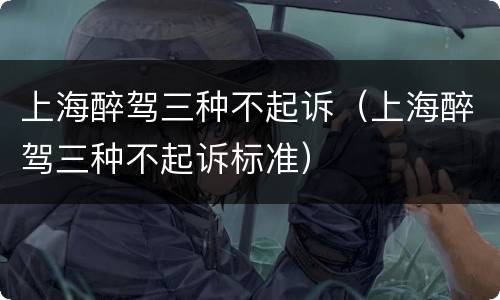 上海醉驾三种不起诉（上海醉驾三种不起诉标准）