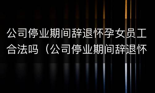 公司停业期间辞退怀孕女员工合法吗（公司停业期间辞退怀孕女员工合法吗知乎）