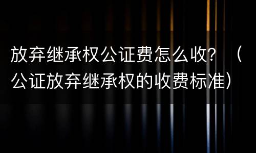 放弃继承权公证费怎么收？（公证放弃继承权的收费标准）