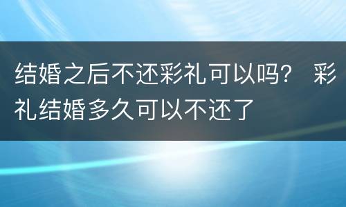 结婚之后不还彩礼可以吗？ 彩礼结婚多久可以不还了