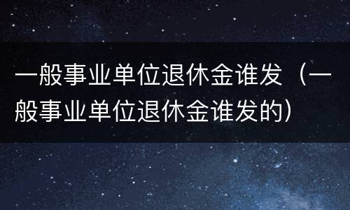 一般事业单位退休金谁发（一般事业单位退休金谁发的）