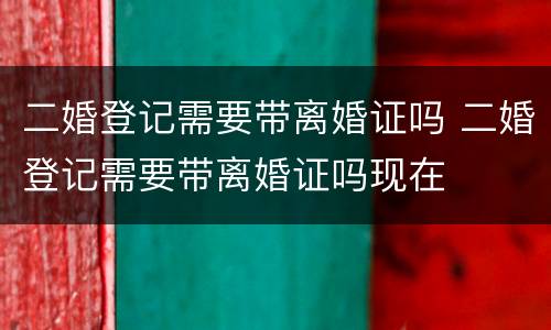 二婚登记需要带离婚证吗 二婚登记需要带离婚证吗现在