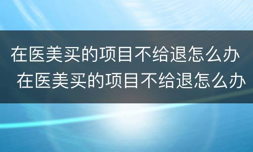 在医美买的项目不给退怎么办 在医美买的项目不给退怎么办呀