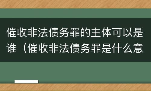 催收非法债务罪的主体可以是谁（催收非法债务罪是什么意思）