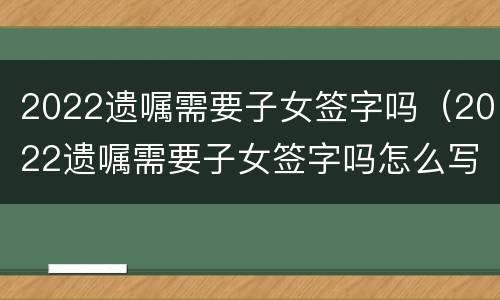 2022遗嘱需要子女签字吗（2022遗嘱需要子女签字吗怎么写）