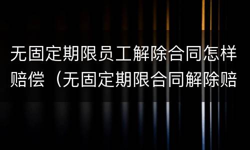 无固定期限员工解除合同怎样赔偿（无固定期限合同解除赔偿金）