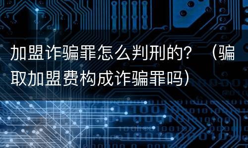 加盟诈骗罪怎么判刑的？（骗取加盟费构成诈骗罪吗）