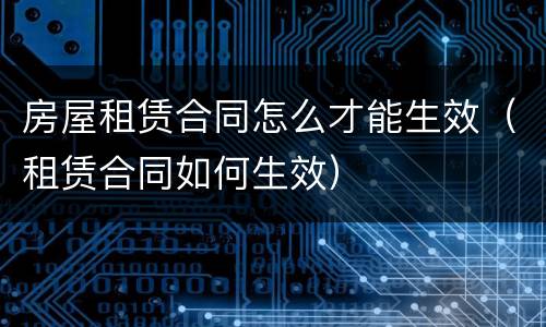房屋租赁合同怎么才能生效（租赁合同如何生效）
