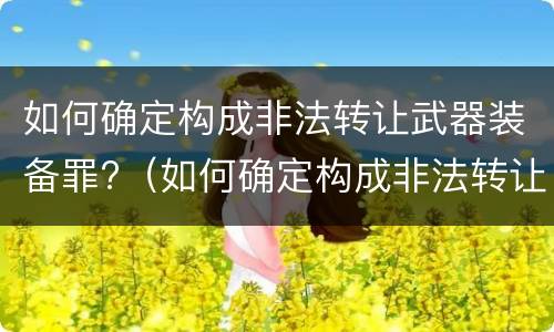 如何确定构成非法转让武器装备罪?（如何确定构成非法转让武器装备罪的标准）