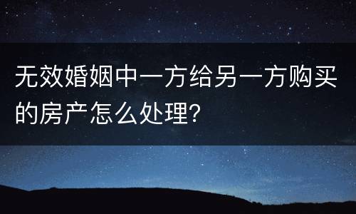 无效婚姻中一方给另一方购买的房产怎么处理？