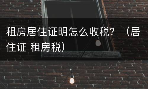 租房居住证明怎么收税？（居住证 租房税）