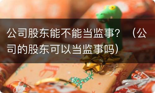公司股东能不能当监事？（公司的股东可以当监事吗）