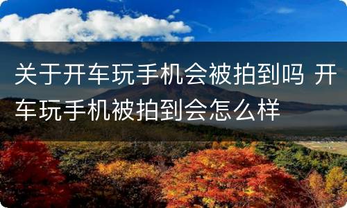 关于开车玩手机会被拍到吗 开车玩手机被拍到会怎么样