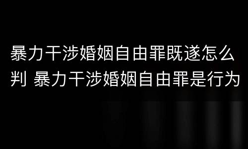 暴力干涉婚姻自由罪既遂怎么判 暴力干涉婚姻自由罪是行为犯吗