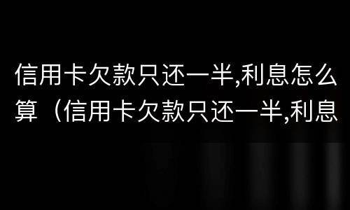 信用卡欠款只还一半,利息怎么算（信用卡欠款只还一半,利息怎么算出来的）
