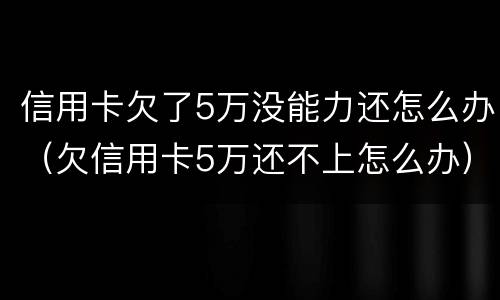 信用卡欠了5万没能力还怎么办（欠信用卡5万还不上怎么办）