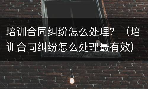 培训合同纠纷怎么处理？（培训合同纠纷怎么处理最有效）