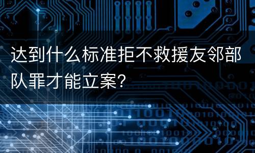 达到什么标准拒不救援友邻部队罪才能立案？