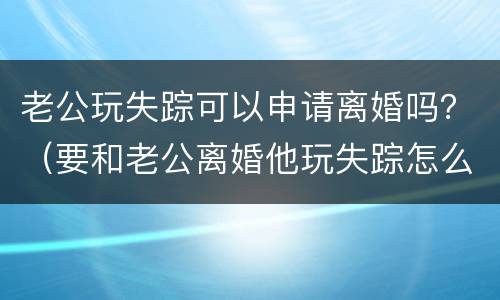 老公玩失踪可以申请离婚吗？（要和老公离婚他玩失踪怎么办）