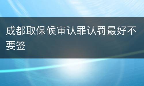 成都取保候审认罪认罚最好不要签