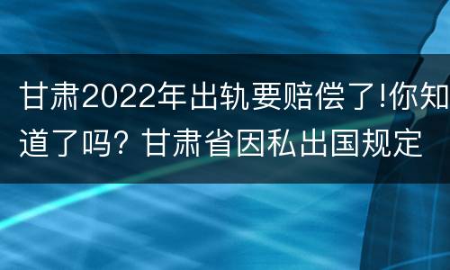 甘肃2022年出轨要赔偿了!你知道了吗? 甘肃省因私出国规定