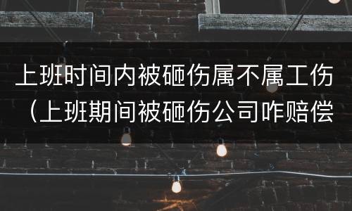 上班时间内被砸伤属不属工伤（上班期间被砸伤公司咋赔偿）