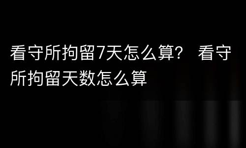 看守所拘留7天怎么算？ 看守所拘留天数怎么算